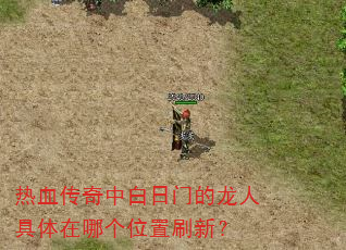热血传奇中白日门的龙人具体在哪个位置刷新? 热血传奇中白日门的龙人具体在哪个位置刷新?